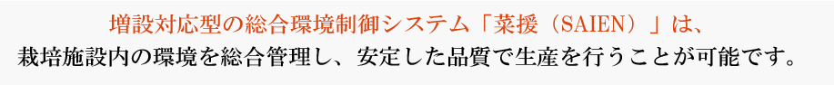 増設対応型の水耕栽培システム「菜援（SAIEN）」は、栽培施設内の環境を総合管理し、安定した品質で生産を行うことが可能です。