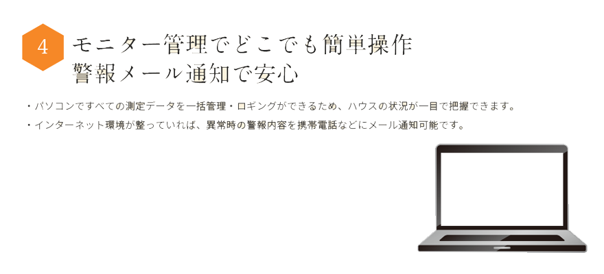 モニター管理でどこでも簡操作警報メール通知で安心・パソコンですべての測定データを一括管理・ロギングができます。・ハウスの状況が一目で把握できます。・インターネットに接続すれば、異常時の警報内容を携帯電話などにメール通知可能また、スマートフォン、タブレットを使えばどこからでもハウスの状況が確認できます。