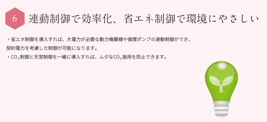 連続制御で効率化、省エネ制御で環境にやさしい・省エネ制御を導入により、大電力が必要な動力噴霧器や循環ポンプの連動制御できます。・契約電力を考慮した制御が可能です。・ＣＯ２制御と天窓制御の一緒に導入すれば無駄なＣＯ２施用を防止できます。